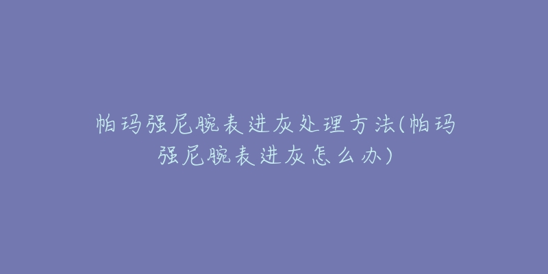 帕玛强尼腕表进灰处理方法(帕玛强尼腕表进灰怎么办)-名表号 帕玛强尼腕表进灰处理方法(帕玛强尼腕表进灰怎么办)