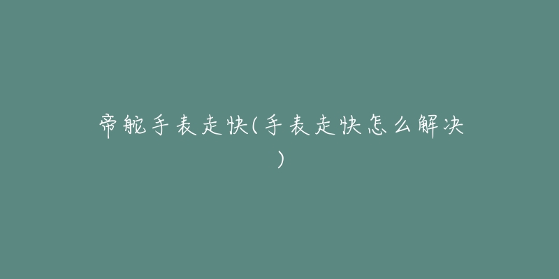 帝舵手表走快(手表走快怎么解决)-名表号 帝舵手表走快(手表走快怎么解决)