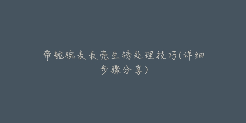 帝舵腕表表壳生锈处理技巧(详细步骤分享)-名表号 帝舵腕表表壳生锈处理技巧(详细步骤分享)