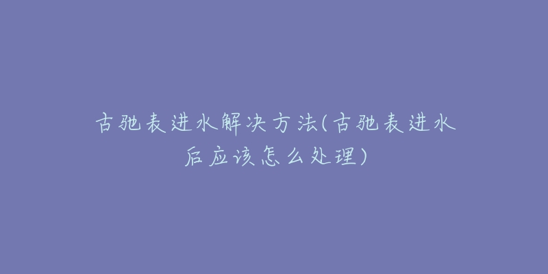 古驰表进水解决方法(古驰表进水后应该怎么处理)-名表号 古驰表进水解决方法(古驰表进水后应该怎么处理)