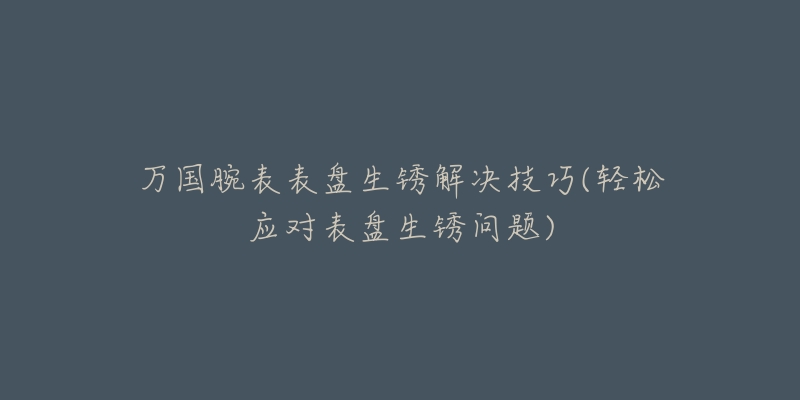 万国腕表表盘生锈解决技巧(轻松应对表盘生锈问题)-名表号 万国腕表表盘生锈解决技巧(轻松应对表盘生锈问题)