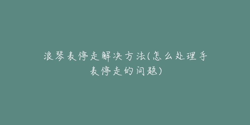 浪琴表停走解决方法(怎么处理手表停走的问题)-名表号 浪琴表停走解决方法(怎么处理手表停走的问题)
