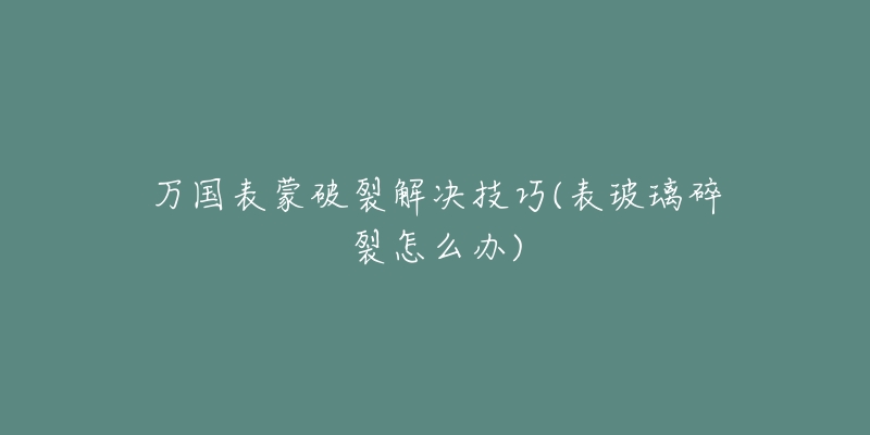 万国表蒙破裂解决技巧(表玻璃碎裂怎么办)-名表号 万国表蒙破裂解决技巧(表玻璃碎裂怎么办)
