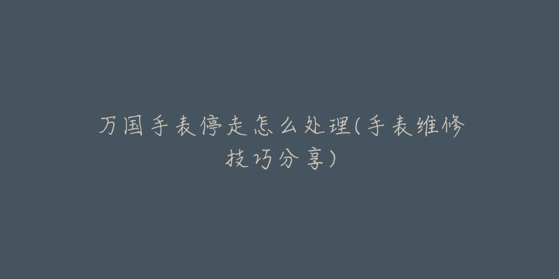 万国手表停走怎么处理(手表维修技巧分享)-名表号 万国手表停走怎么处理(手表维修技巧分享)