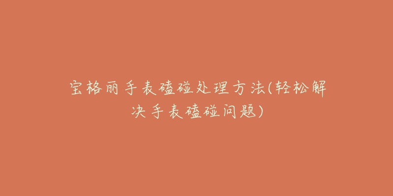 宝格丽手表磕碰处理方法(轻松解决手表磕碰问题)-名表号 宝格丽手表磕碰处理方法(轻松解决手表磕碰问题)