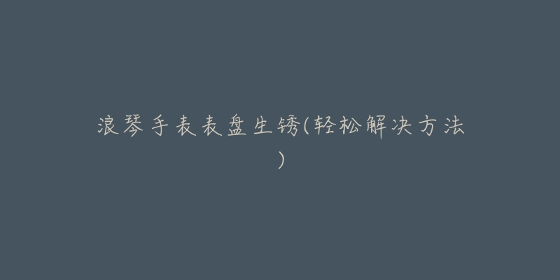 浪琴手表表盘生锈(轻松解决方法)-名表号 浪琴手表表盘生锈(轻松解决方法)