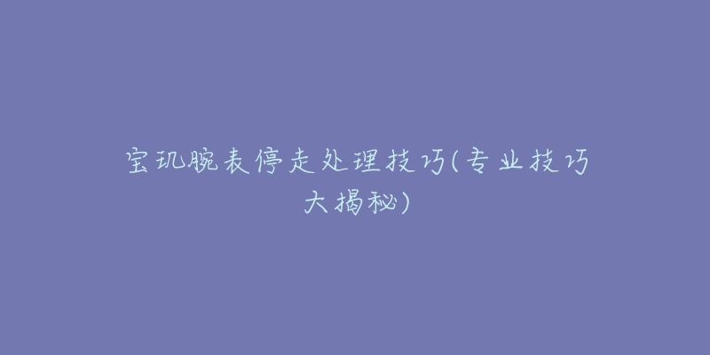 宝玑腕表停走处理技巧(专业技巧大揭秘)-名表号 宝玑腕表停走处理技巧(专业技巧大揭秘)