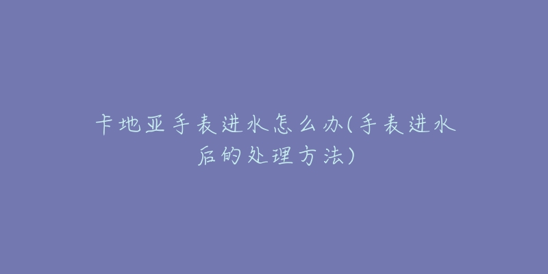 卡地亚手表进水怎么办(手表进水后的处理方法)-名表号 卡地亚手表进水怎么办(手表进水后的处理方法)