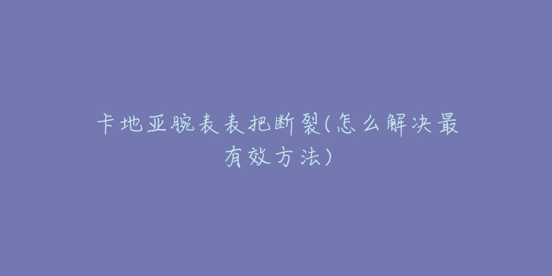 卡地亚腕表表把断裂(怎么解决最有效方法)