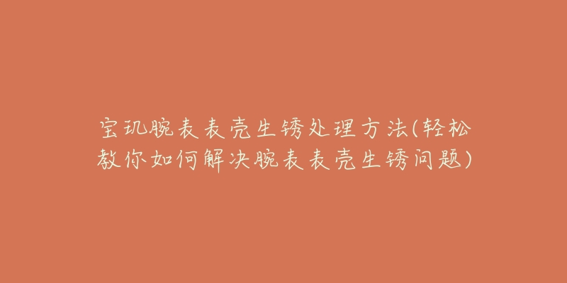 宝玑腕表表壳生锈处理方法(轻松教你如何解决腕表表壳生锈问题)-名表号 宝玑腕表表壳生锈处理方法(轻松教你如何解决腕表表壳生锈问题)