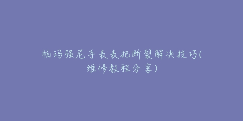 帕玛强尼手表表把断裂解决技巧(维修教程分享)-名表号 帕玛强尼手表表把断裂解决技巧(维修教程分享)