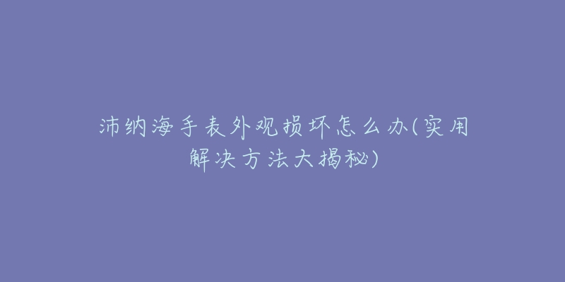 沛纳海手表外观损坏怎么办(实用解决方法大揭秘)-名表号 沛纳海手表外观损坏怎么办(实用解决方法大揭秘)
