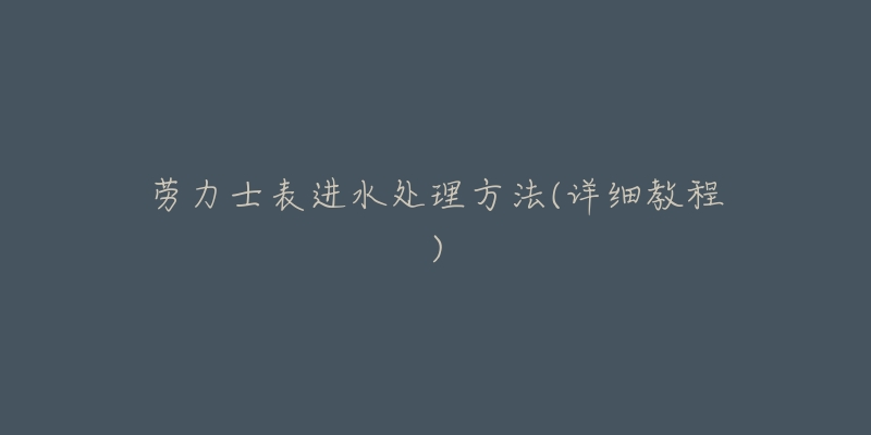 劳力士表进水处理方法(详细教程)-名表号 劳力士表进水处理方法(详细教程)