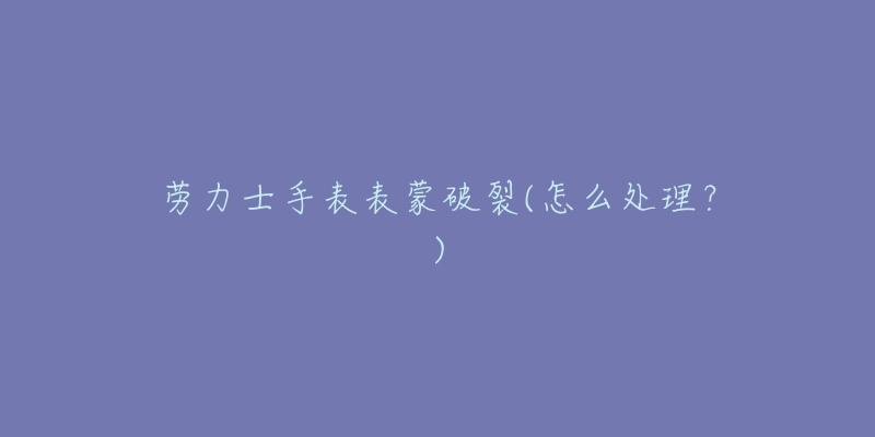 劳力士手表表蒙破裂(怎么处理?)-名表号 劳力士手表表蒙破裂(怎么处理?)