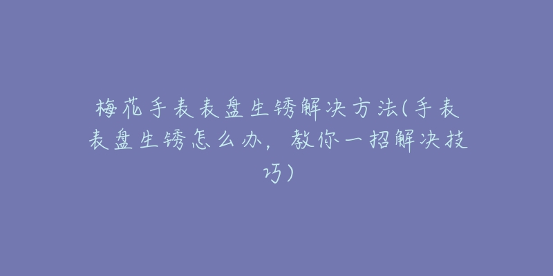 梅花手表表盘生锈解决方法(手表表盘生锈怎么办,教你一招解决技巧)-名表号 梅花手表表盘生锈解决方法(手表表盘生锈怎么办,教你一招解决技巧)