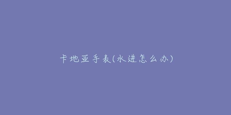 卡地亚手表(水进怎么办)-名表号 卡地亚手表(水进怎么办)