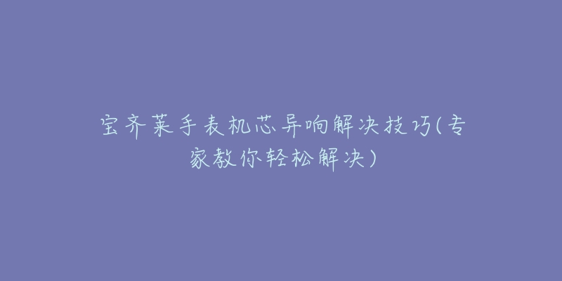 宝齐莱手表机芯异响解决技巧(专家教你轻松解决)-名表号 宝齐莱手表机芯异响解决技巧(专家教你轻松解决)