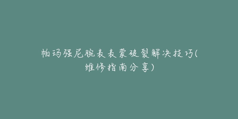 帕玛强尼腕表表蒙破裂解决技巧(维修指南分享)-名表号 帕玛强尼腕表表蒙破裂解决技巧(维修指南分享)