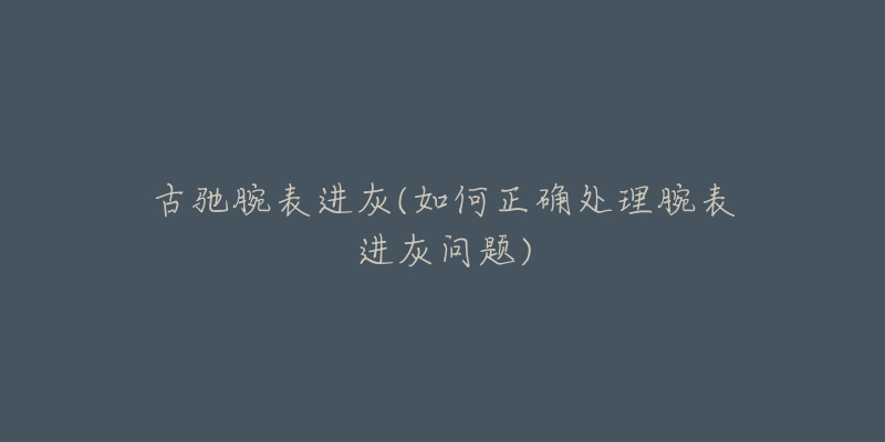 古驰腕表进灰(如何正确处理腕表进灰问题)-名表号 古驰腕表进灰(如何正确处理腕表进灰问题)