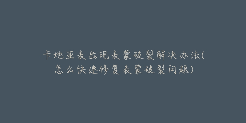 卡地亚表出现表蒙破裂解决办法(怎么快速修复表蒙破裂问题)-名表号 卡地亚表出现表蒙破裂解决办法(怎么快速修复表蒙破裂问题)