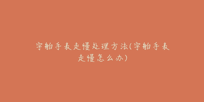 宇舶手表走慢处理方法(宇舶手表走慢怎么办)-名表号 宇舶手表走慢处理方法(宇舶手表走慢怎么办)