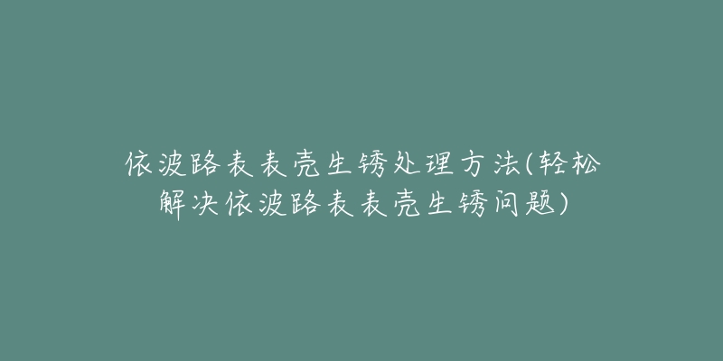 依波路表表壳生锈处理方法(轻松解决依波路表表壳生锈问题)-名表号 依波路表表壳生锈处理方法(轻松解决依波路表表壳生锈问题)