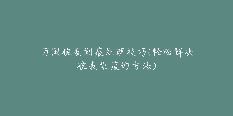 万国腕表划痕处理技巧(轻松解决腕表划痕的方法)-名表号 万国腕表划痕处理技巧(轻松解决腕表划痕的方法)