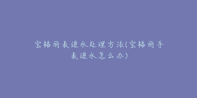宝格丽表进水处理方法(宝格丽手表进水怎么办)-名表号 宝格丽表进水处理方法(宝格丽手表进水怎么办)