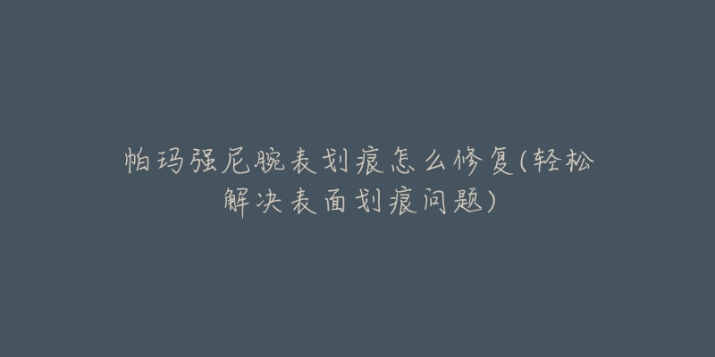 帕玛强尼腕表划痕怎么修复(轻松解决表面划痕问题)-名表号 帕玛强尼腕表划痕怎么修复(轻松解决表面划痕问题)