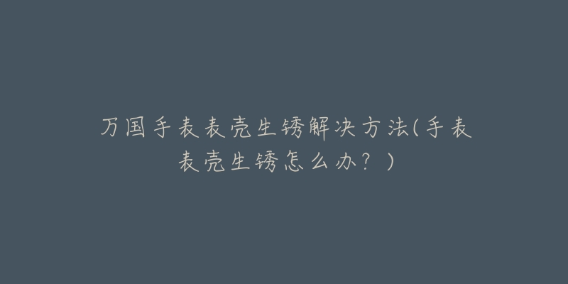 万国手表表壳生锈解决方法(手表表壳生锈怎么办？)