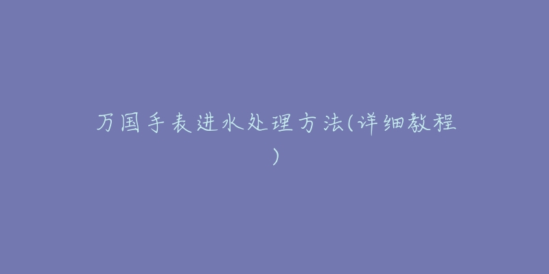 万国手表进水处理方法(详细教程)-名表号 万国手表进水处理方法(详细教程)
