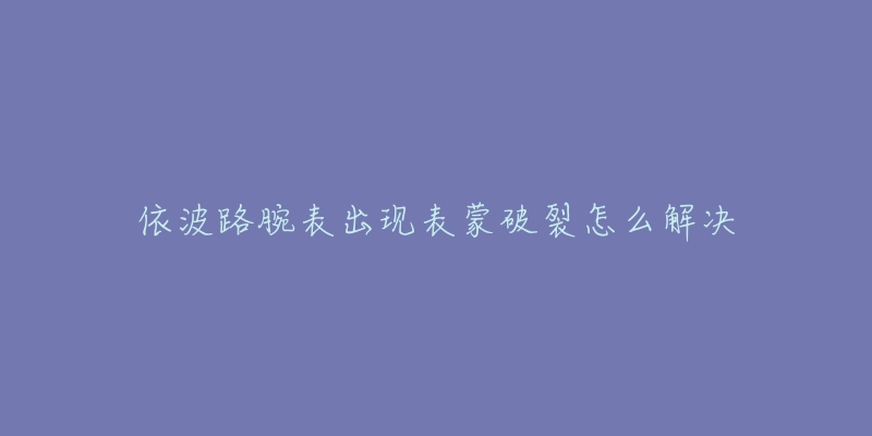 依波路腕表出现表蒙破裂怎么解决-名表号 依波路腕表出现表蒙破裂怎么解决