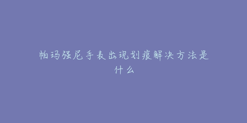 帕玛强尼手表出现划痕解决方法是什么-名表号 帕玛强尼手表出现划痕解决方法是什么