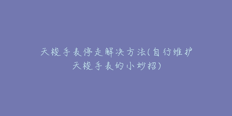 天梭手表停走解决方法(自行维护天梭手表的小妙招)-名表号 天梭手表停走解决方法(自行维护天梭手表的小妙招)