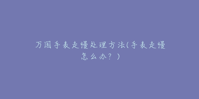 万国手表走慢处理方法(手表走慢怎么办?)-名表号 万国手表走慢处理方法(手表走慢怎么办?)