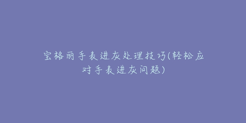 宝格丽手表进灰处理技巧(轻松应对手表进灰问题)-名表号 宝格丽手表进灰处理技巧(轻松应对手表进灰问题)