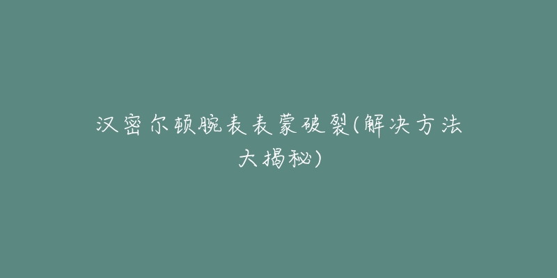 汉密尔顿腕表表蒙破裂(解决方法大揭秘)-名表号 汉密尔顿腕表表蒙破裂(解决方法大揭秘)