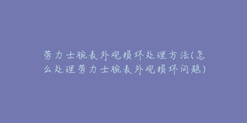 劳力士腕表外观损坏处理方法(怎么处理劳力士腕表外观损坏问题)-名表号 劳力士腕表外观损坏处理方法(怎么处理劳力士腕表外观损坏问题)