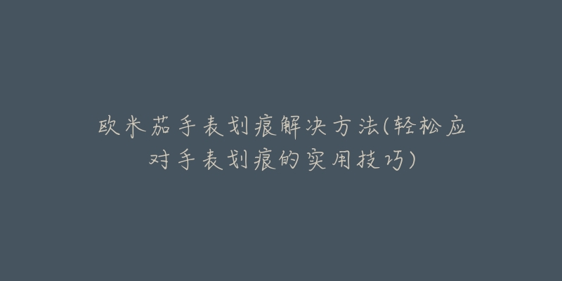 欧米茄手表划痕解决方法(轻松应对手表划痕的实用技巧)-名表号 欧米茄手表划痕解决方法(轻松应对手表划痕的实用技巧)