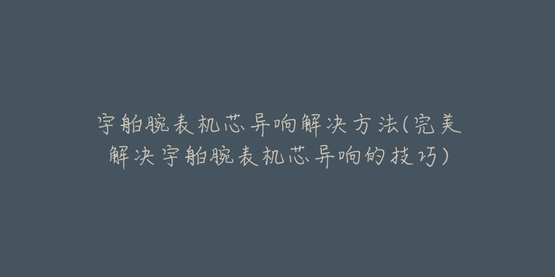 宇舶腕表机芯异响解决方法(完美解决宇舶腕表机芯异响的技巧)-名表号 宇舶腕表机芯异响解决方法(完美解决宇舶腕表机芯异响的技巧)