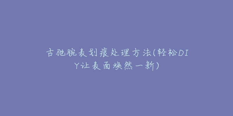 古驰腕表划痕处理方法(轻松DIY让表面焕然一新)-名表号 古驰腕表划痕处理方法(轻松DIY让表面焕然一新)