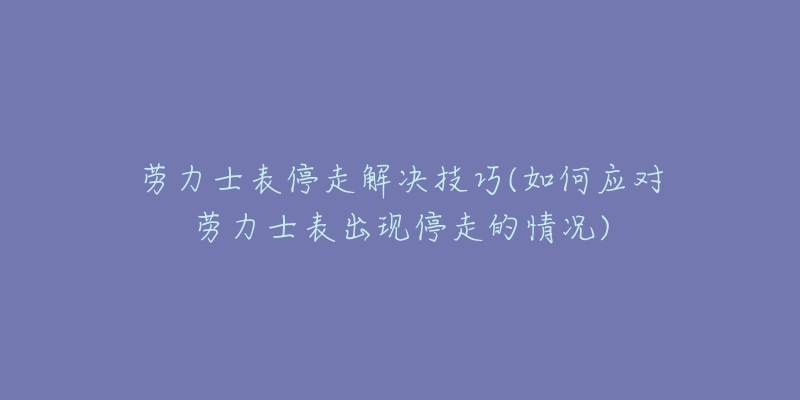 劳力士表停走解决技巧(如何应对劳力士表出现停走的情况)-名表号 劳力士表停走解决技巧(如何应对劳力士表出现停走的情况)
