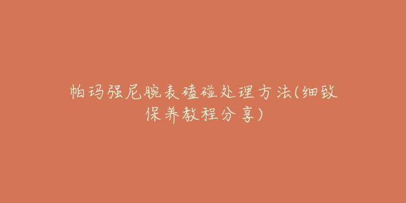 帕玛强尼腕表磕碰处理方法(细致保养教程分享)-名表号 帕玛强尼腕表磕碰处理方法(细致保养教程分享)