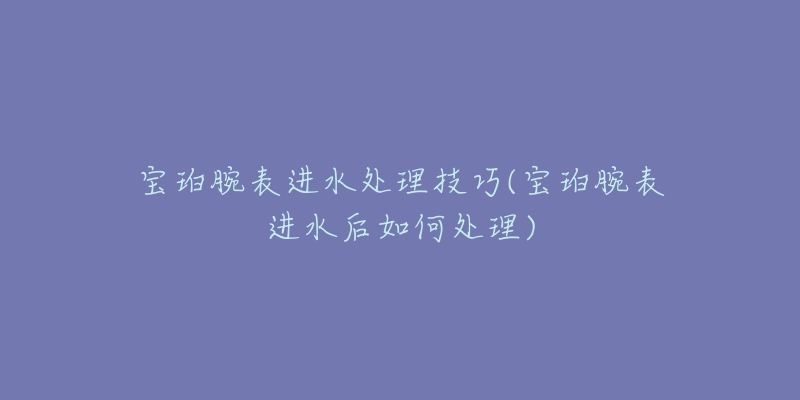 宝珀腕表进水处理技巧(宝珀腕表进水后如何处理)-名表号 宝珀腕表进水处理技巧(宝珀腕表进水后如何处理)