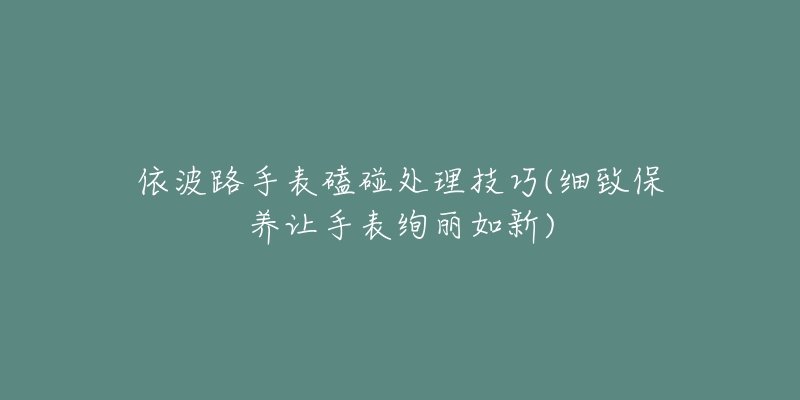 依波路手表磕碰处理技巧(细致保养让手表绚丽如新)-名表号 依波路手表磕碰处理技巧(细致保养让手表绚丽如新)