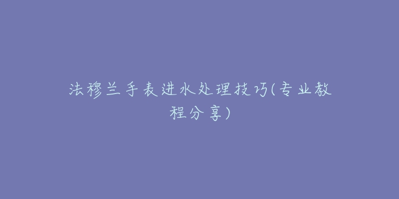 法穆兰手表进水处理技巧(专业教程分享)