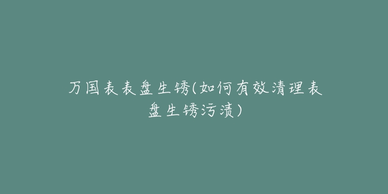 万国表表盘生锈(如何有效清理表盘生锈污渍)-名表号 万国表表盘生锈(如何有效清理表盘生锈污渍)