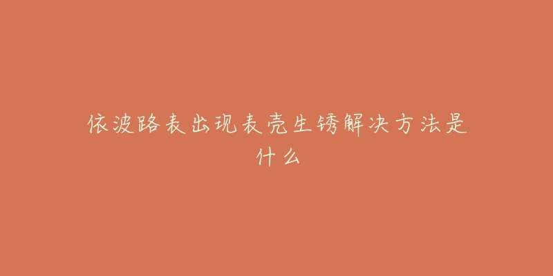 依波路表出现表壳生锈解决方法是什么-名表号 依波路表出现表壳生锈解决方法是什么