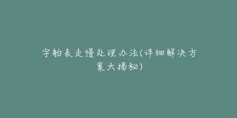 宇舶表走慢处理办法(详细解决方案大揭秘)-名表号 宇舶表走慢处理办法(详细解决方案大揭秘)