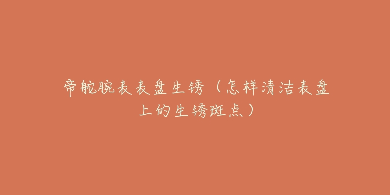 帝舵腕表表盘生锈(怎样清洁表盘上的生锈斑点)-名表号 帝舵腕表表盘生锈(怎样清洁表盘上的生锈斑点)